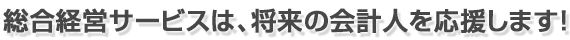 総合経営サービスは、将来の会計人を応援します!